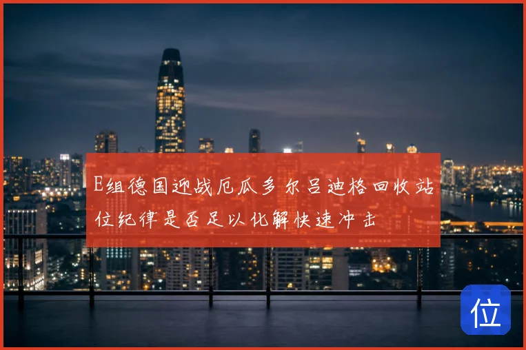 E组德国迎战厄瓜多尔吕迪格回收站位纪律是否足以化解快速冲击